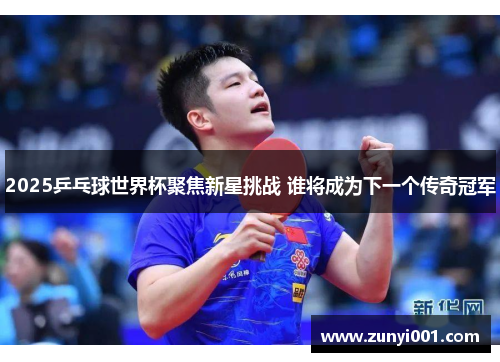 2025乒乓球世界杯聚焦新星挑战 谁将成为下一个传奇冠军