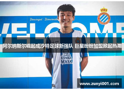 阿尔纳斯尔崛起成沙特足球新强队 巨星纷纷加盟掀起热潮