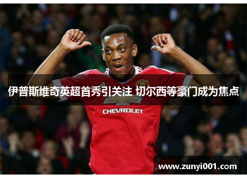 伊普斯维奇英超首秀引关注 切尔西等豪门成为焦点